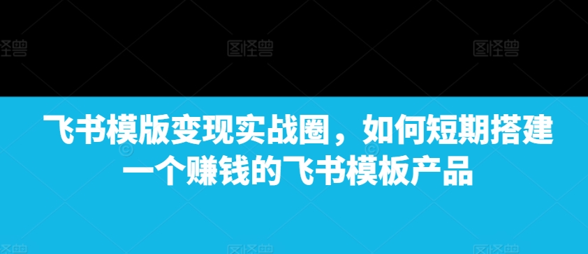 飞书模版变现实战圈，如何短期搭建一个赚钱的飞书模板产品互联网行业-互联网创业-创业网-知识创造价值 新生无限可能网创星球