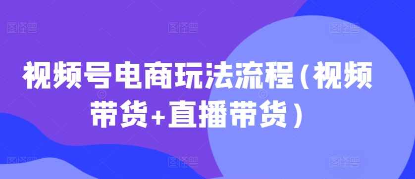 视频号电商玩法流程,视频带货+直播带货【更新2025年1月】互联网行业-互联网创业-创业网-知识创造价值 新生无限可能网创星球