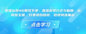直播运营46期线下课：直播起号方式与复盘、运营型主播、付费混合投放、短视频流量叠互联网行业-互联网创业-创业网-知识创造价值 新生无限可能网创星球