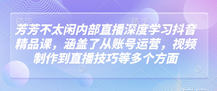 芳芳不太闲内部直播深度学习抖音精品课，涵盖了从账号运营，视频制作到直播技巧等多个方面互联网行业-互联网创业-创业网-知识创造价值 新生无限可能网创星球