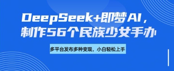 DeepSeek+即梦AI，制作56个民族少女手办，附详细教程+变现方向互联网行业-互联网创业-创业网-知识创造价值 新生无限可能网创星球