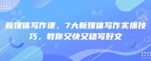 新媒体写作课，7大新媒体写作实操技巧，教你又快又稳写好文互联网行业-互联网创业-创业网-知识创造价值 新生无限可能网创星球