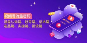 视频号流量密码：涵盖认知篇、起号篇、话术篇、选品篇、实操篇、投流篇互联网行业-互联网创业-创业网-知识创造价值 新生无限可能网创星球