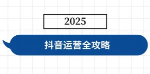 抖音运营全攻略，涵盖账号搭建、人设塑造、投流等，快速起号，实现变现互联网行业-互联网创业-创业网-知识创造价值 新生无限可能网创星球