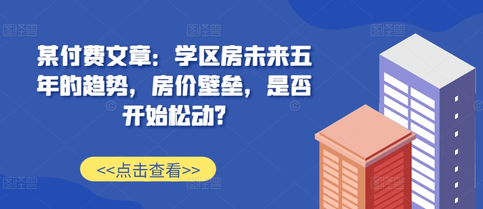 某付费文章：学区房未来五年的趋势，房价壁垒，是否开始松动?互联网行业-互联网创业-创业网-知识创造价值 新生无限可能网创星球