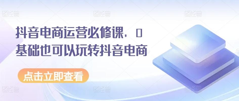 抖音电商运营必修课，0基础也可以玩转抖音电商互联网行业-互联网创业-创业网-知识创造价值 新生无限可能网创星球