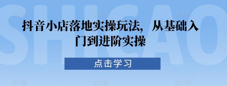 抖音小店落地实操玩法，从基础入门到进阶实操互联网行业-互联网创业-创业网-知识创造价值 新生无限可能网创星球
