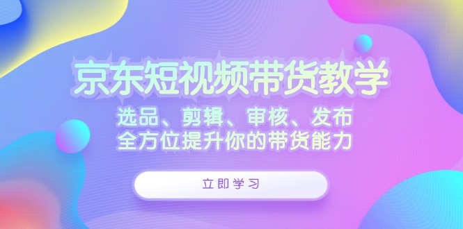 京东短视频带货教学：选品、剪辑、审核、发布，全方位提升你的带货能力互联网行业-互联网创业-创业网-知识创造价值 新生无限可能网创星球