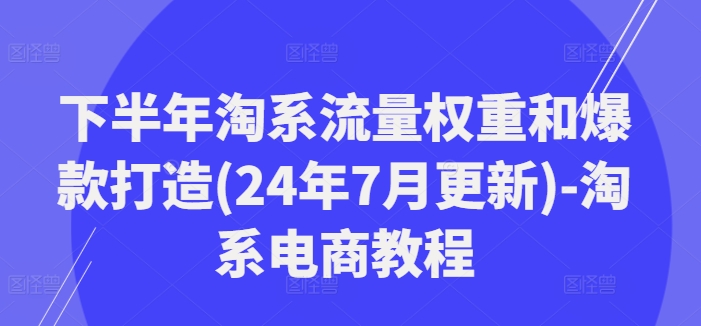 下半年淘系流量权重和爆款打造(24年7月更新)-淘系电商教程互联网行业-互联网创业-创业网-知识创造价值 新生无限可能网创星球