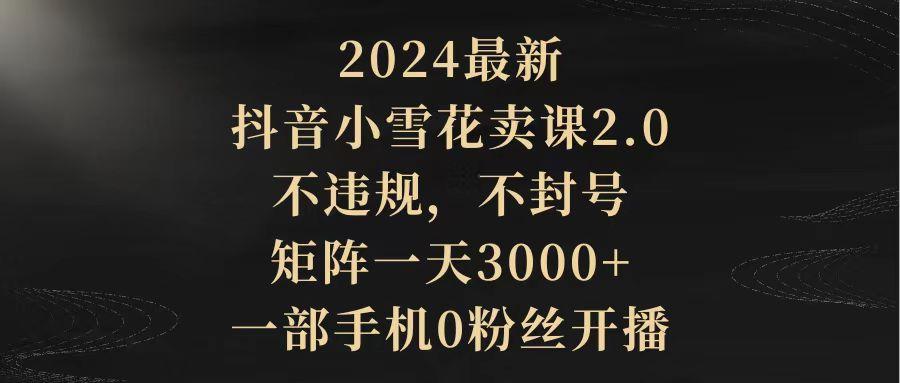 (9639期)2024最新抖音小雪花卖课2.0 不违规 不封号 矩阵一天3000+一部手机0粉丝开播互联网行业-互联网创业-创业网-知识创造价值 新生无限可能网创星球