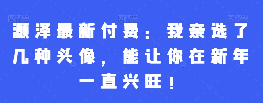 灏泽最新付费：我亲选了几种头像，能让你在新年一直兴旺！互联网行业-互联网创业-创业网-知识创造价值 新生无限可能网创星球