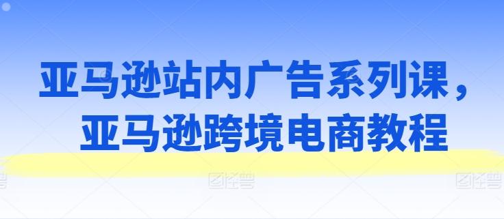 亚马逊站内广告系列课，亚马逊跨境电商教程互联网行业-互联网创业-创业网-知识创造价值 新生无限可能网创星球