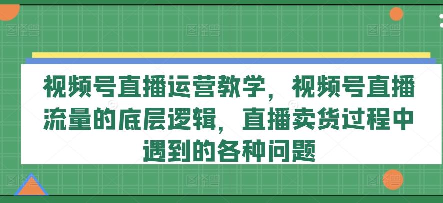 视频号直播运营教学，视频号直播流量的底层逻辑，直播卖货过程中遇到的各种问题互联网行业-互联网创业-创业网-知识创造价值 新生无限可能网创星球
