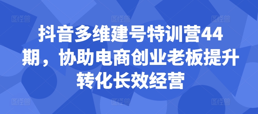 抖音多维建号特训营44期，协助电商创业老板提升转化长效经营互联网行业-互联网创业-创业网-知识创造价值 新生无限可能网创星球