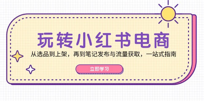 玩转小红书电商：从选品到上架，再到笔记发布与流量获取，一站式指南互联网行业-互联网创业-创业网-知识创造价值 新生无限可能网创星球