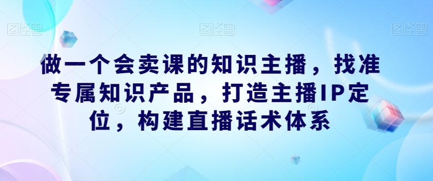 做一个会卖课的知识主播，找准专属知识产品，打造主播IP定位，构建直播话术体系互联网行业-互联网创业-创业网-知识创造价值 新生无限可能网创星球