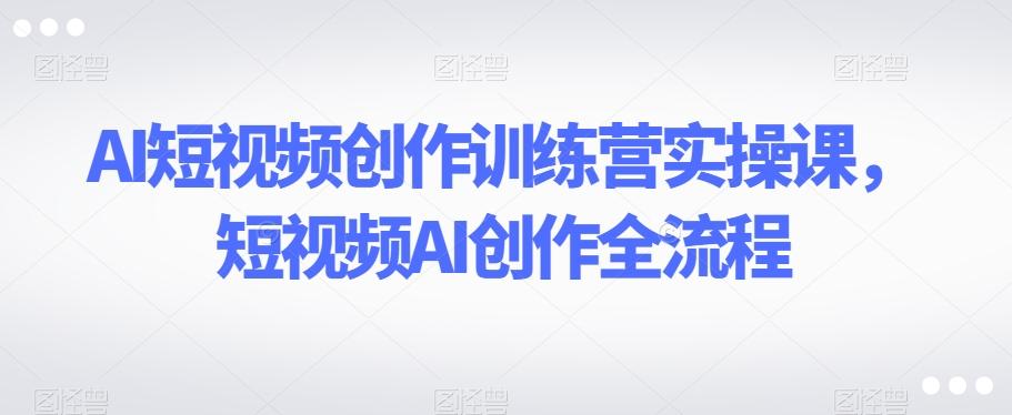 AI短视频创作训练营实操课，短视频AI创作全流程互联网行业-互联网创业-创业网-知识创造价值 新生无限可能网创星球