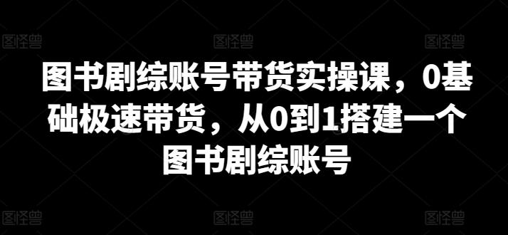 图书剧综账号带货实操课，0基础极速带货，从0到1搭建一个图书剧综账号互联网行业-互联网创业-创业网-知识创造价值 新生无限可能网创星球