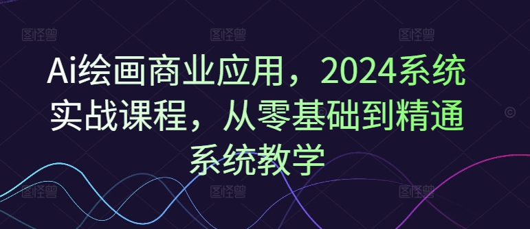 Ai绘画商业应用，2024系统实战课程，从零基础到精通系统教学互联网行业-互联网创业-创业网-知识创造价值 新生无限可能网创星球