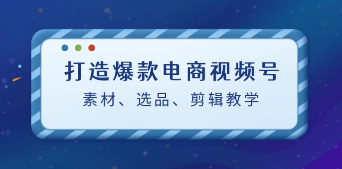 打造爆款电商视频号：素材、选品、剪辑教程互联网行业-互联网创业-创业网-知识创造价值 新生无限可能网创星球