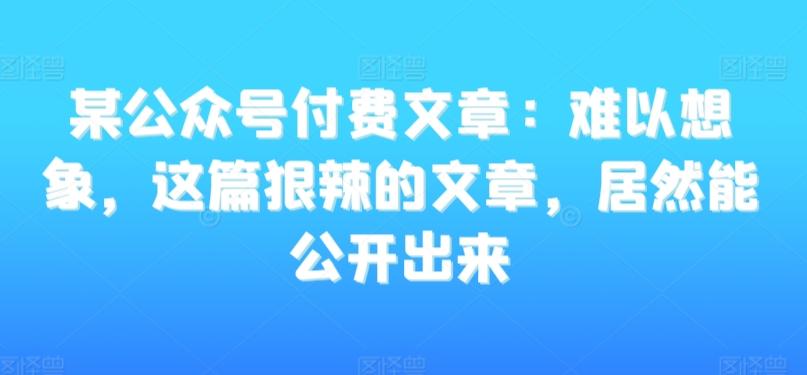 某公众号付费文章：难以想象，这篇狠辣的文章，居然能公开出来互联网行业-互联网创业-创业网-知识创造价值 新生无限可能网创星球