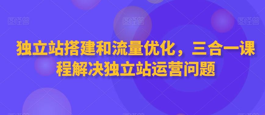 独立站搭建和流量优化，三合一课程解决独立站运营问题互联网行业-互联网创业-创业网-知识创造价值 新生无限可能网创星球