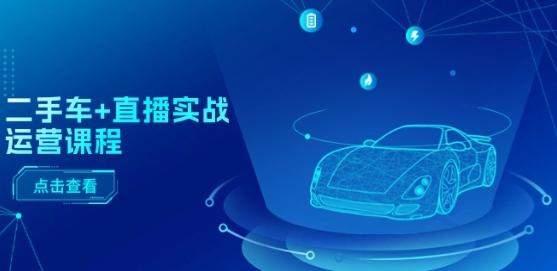 二手车+直播实战运营课程：直播推荐/短视频推荐/千川投放/直播全流程互联网行业-互联网创业-创业网-知识创造价值 新生无限可能网创星球