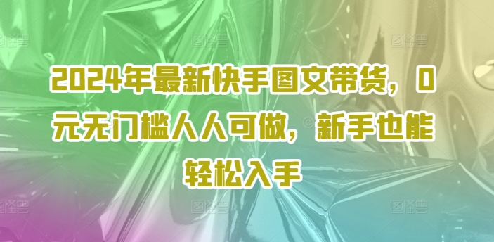 2024年最新快手图文带货，0元无门槛人人可做，新手也能轻松入手互联网行业-互联网创业-创业网-知识创造价值 新生无限可能网创星球