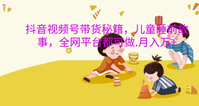 抖音视频号带货秘籍，儿童睡前故事，全网平台都可做，月入过W【揭秘】互联网行业-互联网创业-创业网-知识创造价值 新生无限可能网创星球