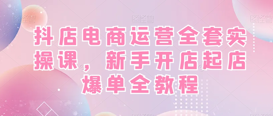 抖店电商运营全套实操课，新手开店起店爆单全教程互联网行业-互联网创业-创业网-知识创造价值 新生无限可能网创星球