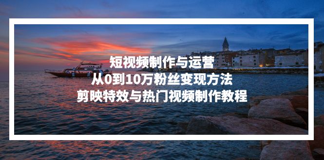 短视频制作与运营，从0到10万粉丝变现方法，剪映特效与热门视频制作教程互联网行业-互联网创业-创业网-知识创造价值 新生无限可能网创星球