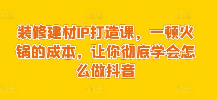 装修建材IP打造课，一顿火锅的成本，让你彻底学会怎么做抖音互联网行业-互联网创业-创业网-知识创造价值 新生无限可能网创星球