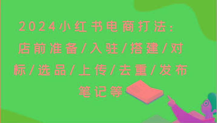 2024小红书电商打法：店前准备/入驻/搭建/对标/选品/上传/去重/发布笔记等互联网行业-互联网创业-创业网-知识创造价值 新生无限可能网创星球