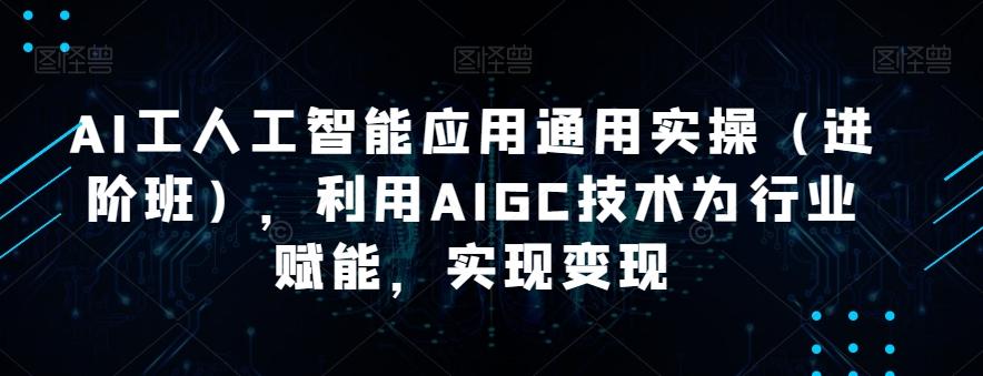 AI工人工智能应用通用实操（进阶班），利用AIGC技术为行业赋能，实现变现互联网行业-互联网创业-创业网-知识创造价值 新生无限可能网创星球
