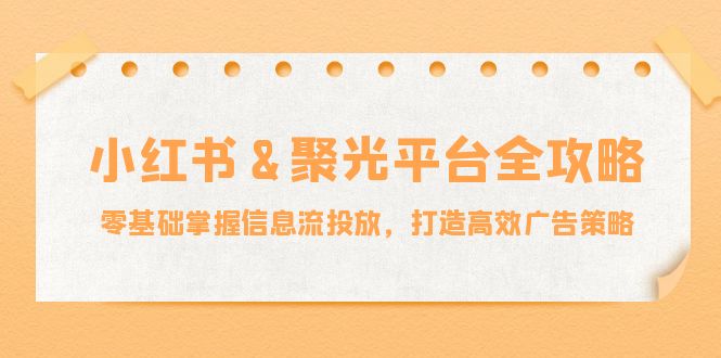 小红薯&聚光平台全攻略：零基础掌握信息流投放，打造高效广告策略互联网行业-互联网创业-创业网-知识创造价值 新生无限可能网创星球