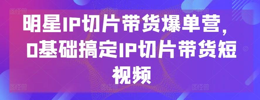 明星IP切片带货爆单营，0基础搞定IP切片带货短视频互联网行业-互联网创业-创业网-知识创造价值 新生无限可能网创星球