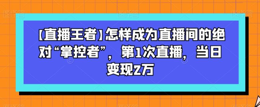 【直播王者】怎样成为直播间的绝对“掌控者”，第1次直播，当日变现2万互联网行业-互联网创业-创业网-知识创造价值 新生无限可能网创星球