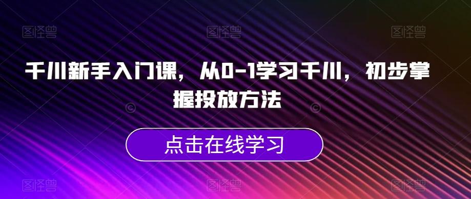 千川新手入门课，从0-1学习千川，初步掌握投放方法互联网行业-互联网创业-创业网-知识创造价值 新生无限可能网创星球