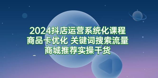 (9438期)2024抖店运营系统化课程：商品卡优化 关键词搜索流量商城推荐实操干货互联网行业-互联网创业-创业网-知识创造价值 新生无限可能网创星球