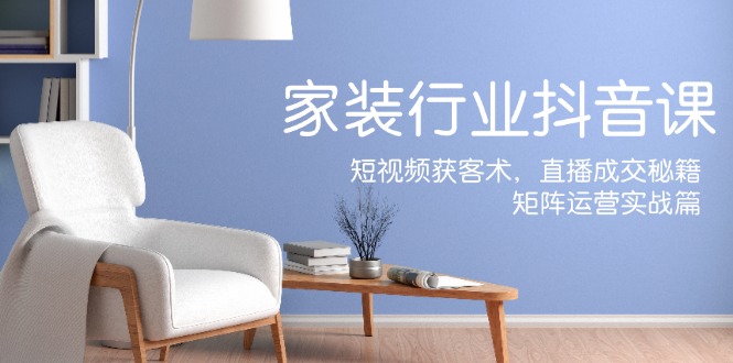 家装抖音课：短视频获客术，直播成交秘籍，矩阵运营实战篇互联网行业-互联网创业-创业网-知识创造价值 新生无限可能网创星球