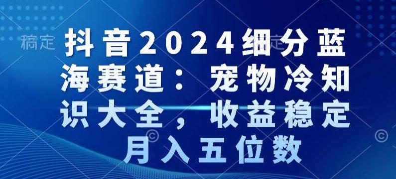 抖音2024细分蓝海赛道：宠物冷知识大全，收益稳定，月入五位数【揭秘】互联网行业-互联网创业-创业网-知识创造价值 新生无限可能网创星球