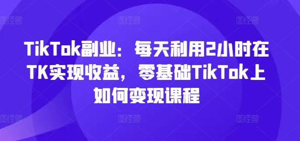 TikTok副业：每天利用2小时在TK实现收益，零基础TikTok上如何变现课程互联网行业-互联网创业-创业网-知识创造价值 新生无限可能网创星球