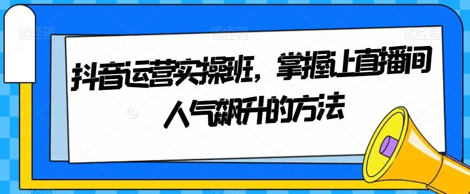 抖音运营实操班，掌握让直播间人气飙升的方法互联网行业-互联网创业-创业网-知识创造价值 新生无限可能网创星球