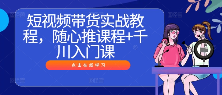 短视频带货实战教程，随心推课程+千川入门课互联网行业-互联网创业-创业网-知识创造价值 新生无限可能网创星球