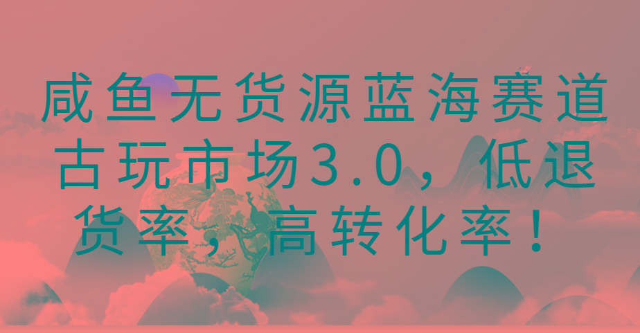 咸鱼无货源蓝海赛道古玩市场3.0，低退货率，高转化率！互联网行业-互联网创业-创业网-知识创造价值 新生无限可能网创星球