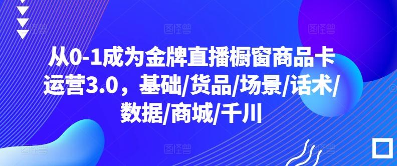从0-1成为金牌直播橱窗商品卡运营3.0，基础/货品/场景/话术/数据/商城/千川互联网行业-互联网创业-创业网-知识创造价值 新生无限可能网创星球