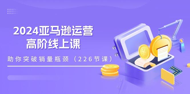 2024亚马逊运营-高阶线上课，助你突破销量瓶颈(228节课互联网行业-互联网创业-创业网-知识创造价值 新生无限可能网创星球