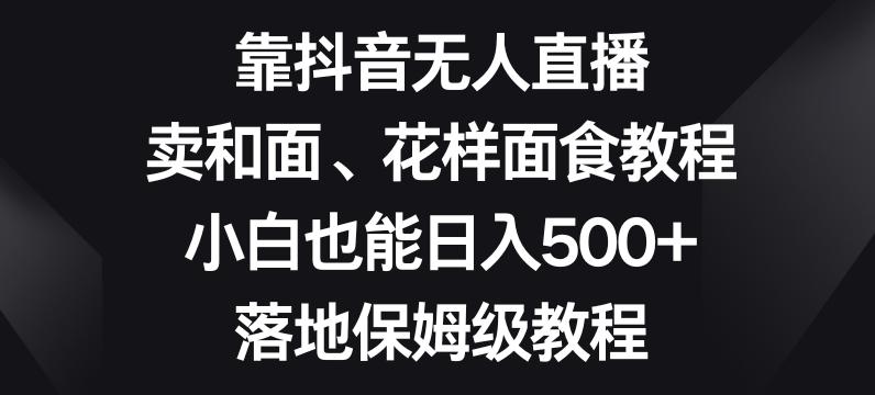 靠抖音无人直播，卖和面、花样面试教程，小白也能日入500+，落地保姆级教程【揭秘】互联网行业-互联网创业-创业网-知识创造价值 新生无限可能网创星球