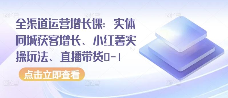 全渠道运营增长课：实体同城获客增长、小红薯实操玩法、直播带货0-1互联网行业-互联网创业-创业网-知识创造价值 新生无限可能网创星球