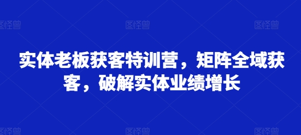实体老板获客特训营，矩阵全域获客，破解实体业绩增长互联网行业-互联网创业-创业网-知识创造价值 新生无限可能网创星球